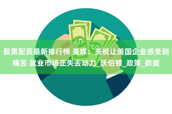 股票配资最新排行榜 美媒：关税让美国企业感受到痛苦 就业市场正失去动力_沃伯顿_政策_数据
