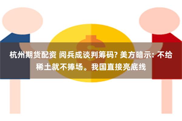 杭州期货配资 阅兵成谈判筹码? 美方暗示: 不给稀土就不捧场。我国直接亮底线