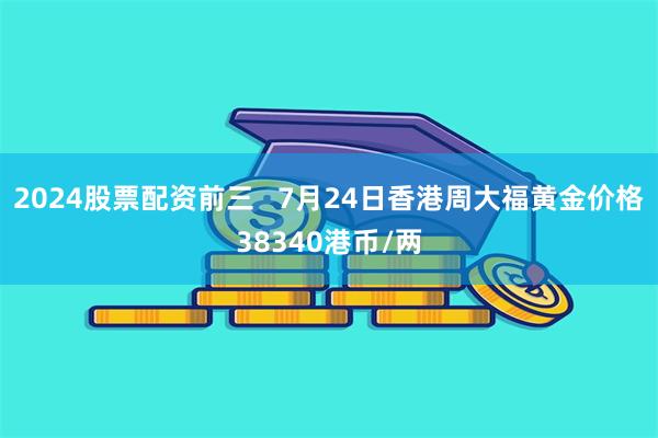 2024股票配资前三   7月24日香港周大福黄金价格38340港币/两