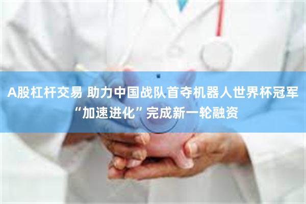 A股杠杆交易 助力中国战队首夺机器人世界杯冠军 “加速进化”完成新一轮融资