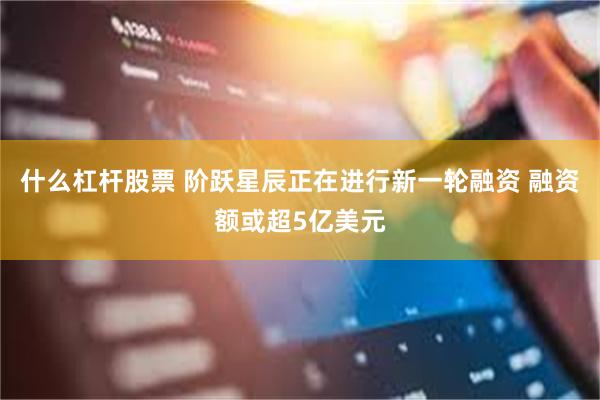 什么杠杆股票 阶跃星辰正在进行新一轮融资 融资额或超5亿美元
