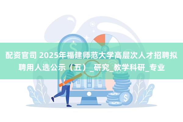 配资官司 2025年福建师范大学高层次人才招聘拟聘用人选公示（五）_研究_教学科研_专业