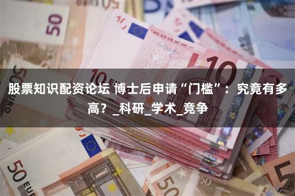 股票知识配资论坛 博士后申请“门槛”：究竟有多高？_科研_学术_竞争