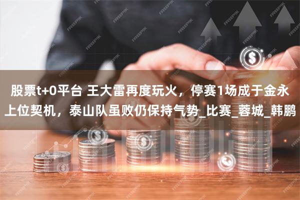 股票t+0平台 王大雷再度玩火，停赛1场成于金永上位契机，泰山队虽败仍保持气势_比赛_蓉城_韩鹏
