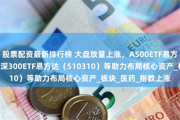 股票配资最新排行榜 大盘放量上涨，A500ETF易方达（159361）、沪深300ETF易方达（510310）等助力布局核心资产_板块_医药_指数上涨