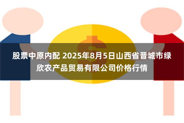 股票中原内配 2025年8月5日山西省晋城市绿欣农产品贸易有限公司价格行情