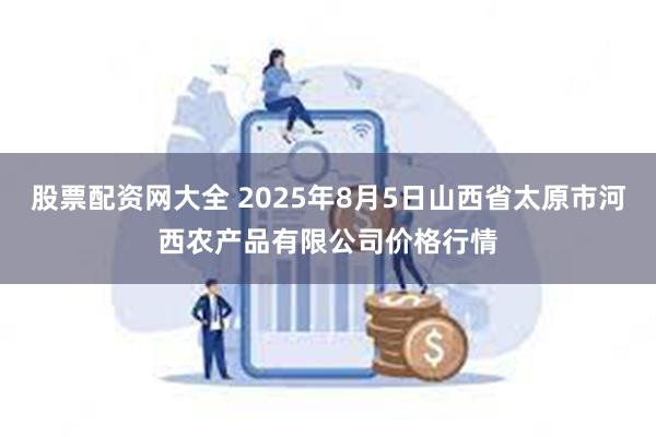股票配资网大全 2025年8月5日山西省太原市河西农产品有限公司价格行情