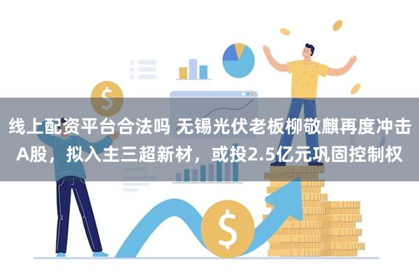 线上配资平台合法吗 无锡光伏老板柳敬麒再度冲击A股，拟入主三超新材，或投2.5亿元巩固控制权