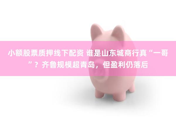 小额股票质押线下配资 谁是山东城商行真“一哥”？齐鲁规模超青岛，但盈利仍落后
