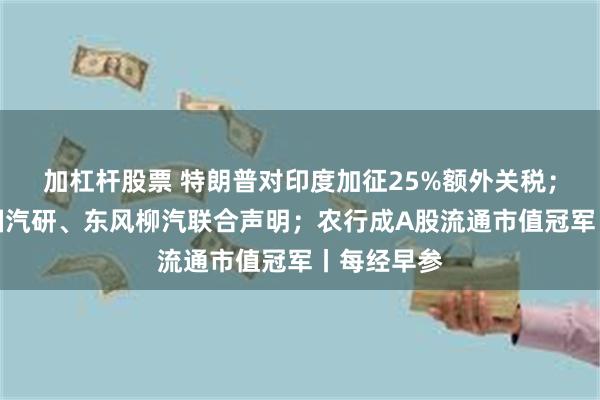 加杠杆股票 特朗普对印度加征25%额外关税；理想、中国汽研、东风柳汽联合声明；农行成A股流通市值冠军丨每经早参