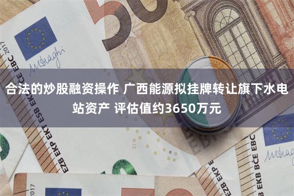 合法的炒股融资操作 广西能源拟挂牌转让旗下水电站资产 评估值约3650万元