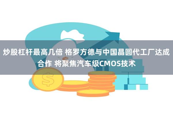 炒股杠杆最高几倍 格罗方德与中国晶圆代工厂达成合作 将聚焦汽车级CMOS技术