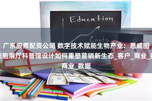 广东股票配资公司 数字技术赋能生物产业：思威图干细胞展厅科普馆设计如何重塑营销新生态_客户_商业_数据