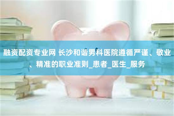 融资配资专业网 长沙和谐男科医院遵循严谨、敬业、精准的职业准则_患者_医生_服务