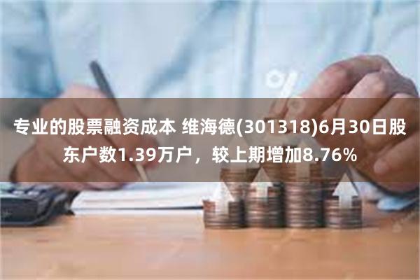 专业的股票融资成本 维海德(301318)6月30日股东户数1.39万户，较上期增加8.76%