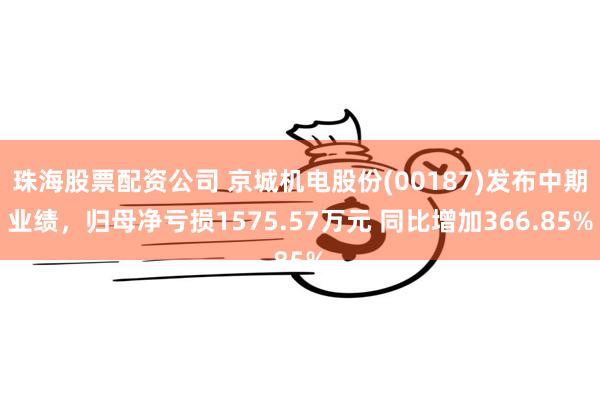 珠海股票配资公司 京城机电股份(00187)发布中期业绩，归母净亏损1575.57万元 同比增加366.85%