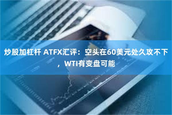 炒股加杠杆 ATFX汇评：空头在60美元处久攻不下，WTI有变盘可能