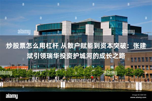 炒股票怎么用杠杆 从散户赋能到资本突破：张建斌引领瑞华投资护城河的成长之路