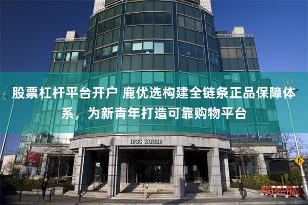 股票杠杆平台开户 鹿优选构建全链条正品保障体系，为新青年打造可靠购物平台
