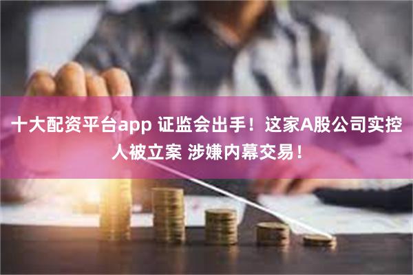 十大配资平台app 证监会出手!这家A股公司实控人被立案 涉嫌内幕交易!