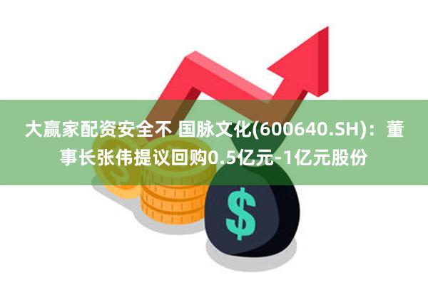 大赢家配资安全不 国脉文化(600640.SH)：董事长张伟提议回购0.5亿元-1亿元股份