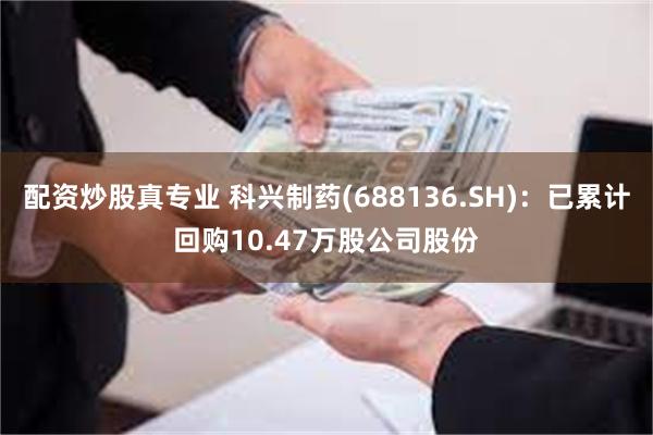 配资炒股真专业 科兴制药(688136.SH)：已累计回购10.47万股公司股份