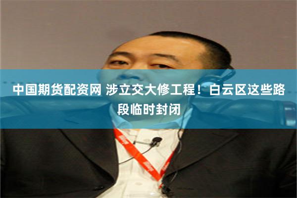 中国期货配资网 涉立交大修工程！白云区这些路段临时封闭