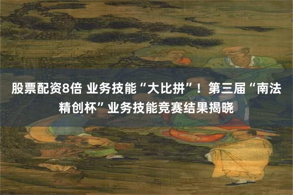 股票配资8倍 业务技能“大比拼”！第三届“南法精创杯”业务技能竞赛结果揭晓