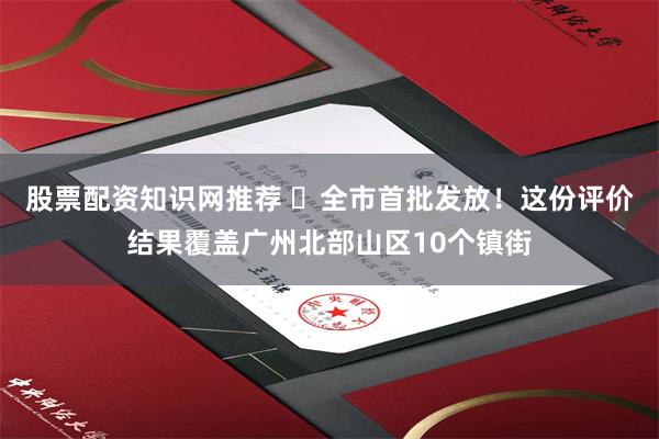 股票配资知识网推荐 ​全市首批发放！这份评价结果覆盖广州北部山区10个镇街