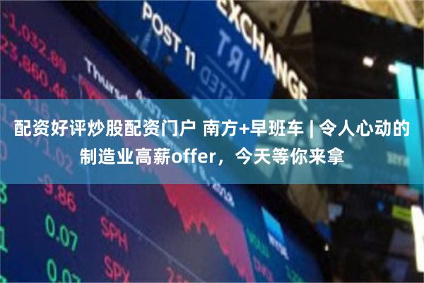 配资好评炒股配资门户 南方+早班车 | 令人心动的制造业高薪offer，今天等你来拿