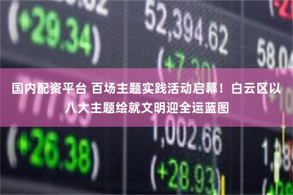 国内配资平台 百场主题实践活动启幕！白云区以八大主题绘就文明迎全运蓝图