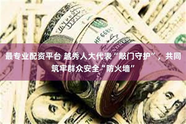 最专业配资平台 越秀人大代表“敲门守护”，共同筑牢群众安全“防火墙”