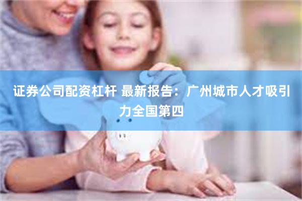 证券公司配资杠杆 最新报告：广州城市人才吸引力全国第四