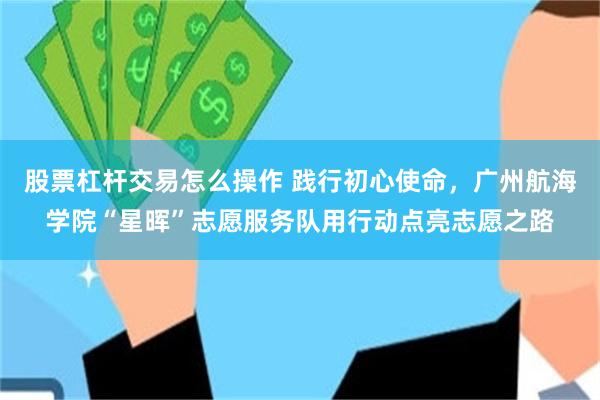股票杠杆交易怎么操作 践行初心使命，广州航海学院“星晖”志愿服务队用行动点亮志愿之路
