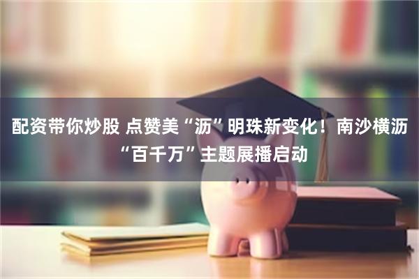 配资带你炒股 点赞美“沥”明珠新变化！南沙横沥 “百千万”主题展播启动