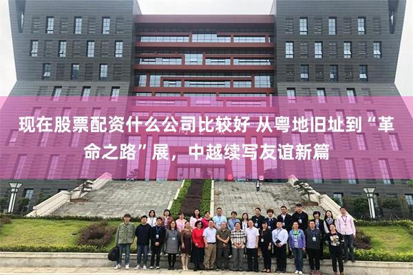 现在股票配资什么公司比较好 从粤地旧址到“革命之路”展，中越续写友谊新篇