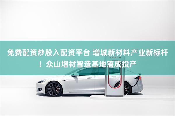 免费配资炒股入配资平台 增城新材料产业新标杆！众山增材智造基地落成投产
