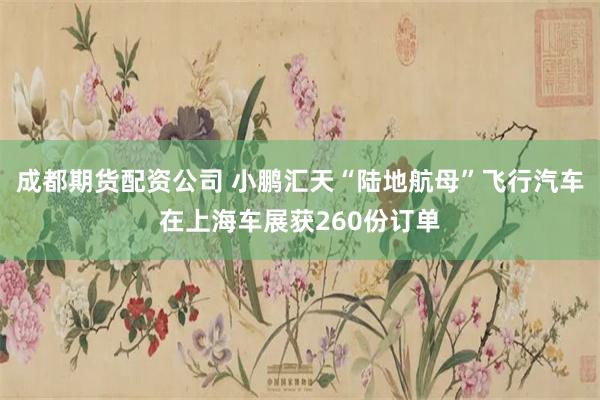 成都期货配资公司 小鹏汇天“陆地航母”飞行汽车在上海车展获260份订单