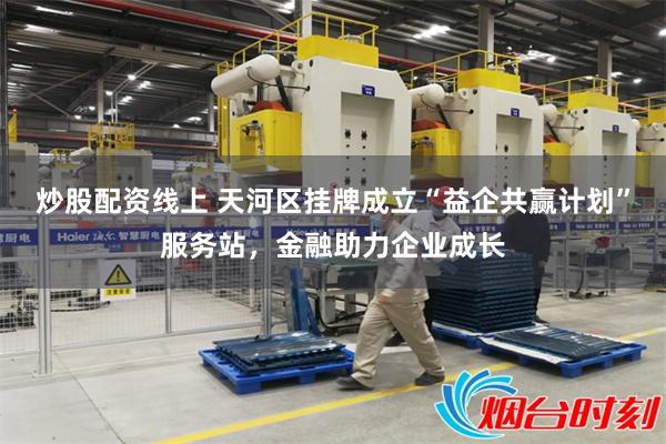 炒股配资线上 天河区挂牌成立“益企共赢计划”服务站，金融助力企业成长