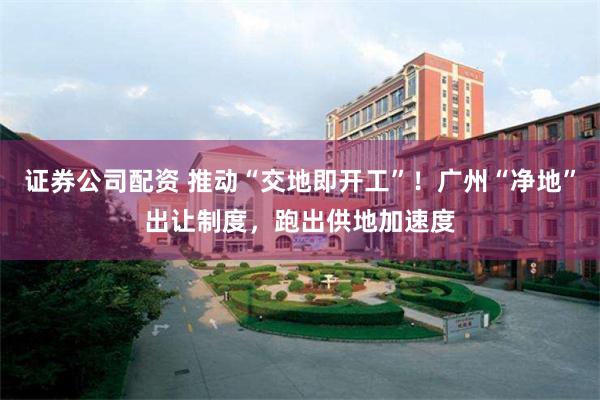 证券公司配资 推动“交地即开工”！广州“净地”出让制度，跑出供地加速度