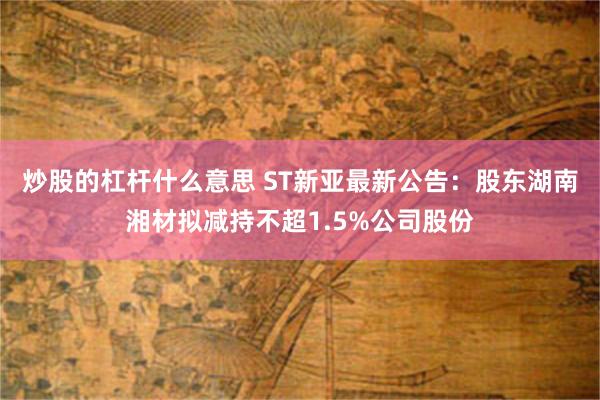 炒股的杠杆什么意思 ST新亚最新公告：股东湖南湘材拟减持不超1.5%公司股份