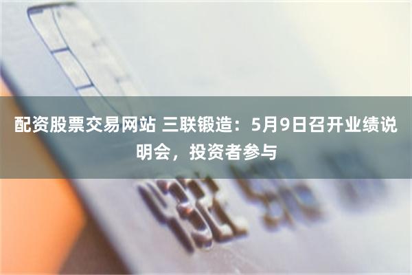 配资股票交易网站 三联锻造：5月9日召开业绩说明会，投资者参与