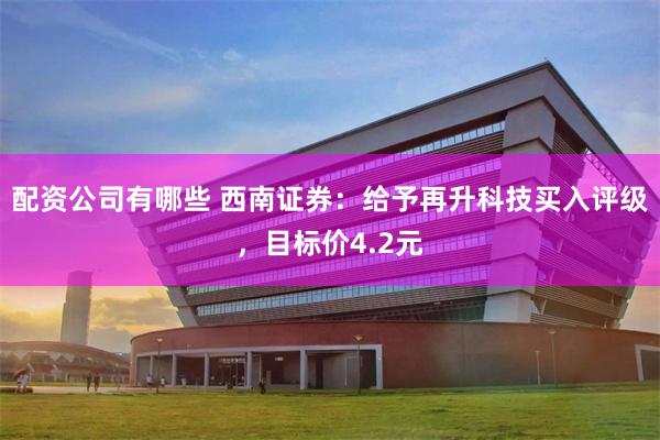 配资公司有哪些 西南证券：给予再升科技买入评级，目标价4.2元
