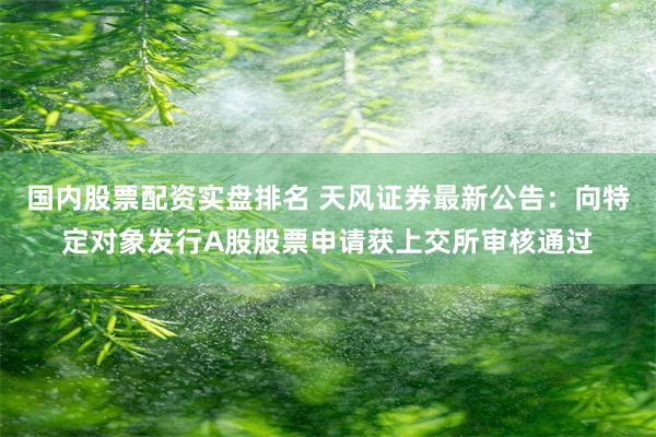 国内股票配资实盘排名 天风证券最新公告：向特定对象发行A股股票申请获上交所审核通过