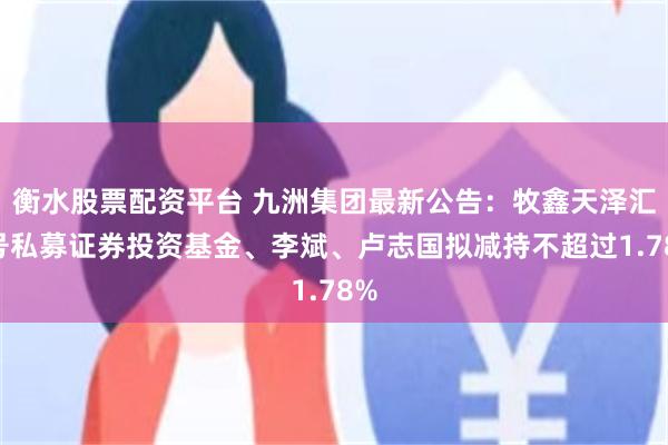衡水股票配资平台 九洲集团最新公告：牧鑫天泽汇3号私募证券投资基金、李斌、卢志国拟减持不超过1.78%