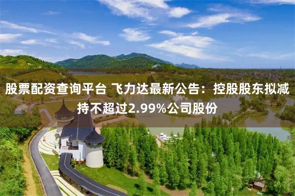 股票配资查询平台 飞力达最新公告：控股股东拟减持不超过2.99%公司股份