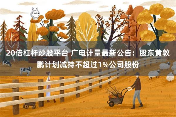 20倍杠杆炒股平台 广电计量最新公告：股东黄敦鹏计划减持不超过1%公司股份