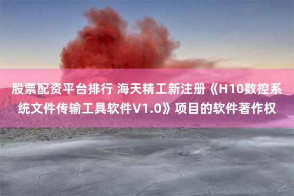股票配资平台排行 海天精工新注册《H10数控系统文件传输工具软件V1.0》项目的软件著作权