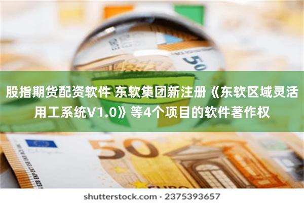 股指期货配资软件 东软集团新注册《东软区域灵活用工系统V1.0》等4个项目的软件著作权
