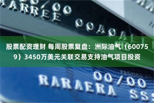 股票配资理财 每周股票复盘：洲际油气（600759）3450万美元关联交易支持油气项目投资
